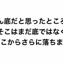 どん底だと思ったところがそこはまだ底ではなく、そこからさらに落ちます