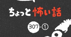 「ちょっと怖い話」307-①
