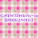 「心を豊かに」するライフスタイルソリューションブランド【EPEIOS（エペイオス）】