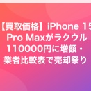 【買取価格】iPhone 15 Pro Maxがラクウル110000円に増額・業者比較表で売却祭り