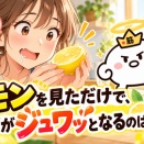 レモンを見ただけで、口の中がジュワッとなるのはなぜ？