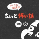 「ちょっと怖い話」310-②
